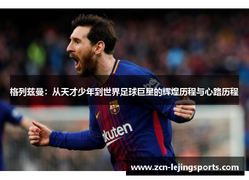 格列兹曼：从天才少年到世界足球巨星的辉煌历程与心路历程
